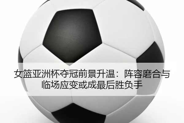 女篮亚洲杯夺冠前景升温：阵容磨合与临场应变或成最后胜负手 | CCTV-5+
