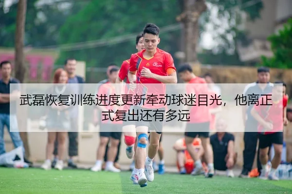 武磊恢复训练进度更新牵动球迷目光，他离正式复出还有多远（CCTV-5+）